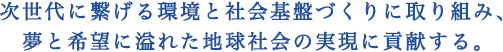 次世代に繋げる環境と社会基盤づくりに取り組み、夢と希望に溢れた地球社会の実現に貢献する。